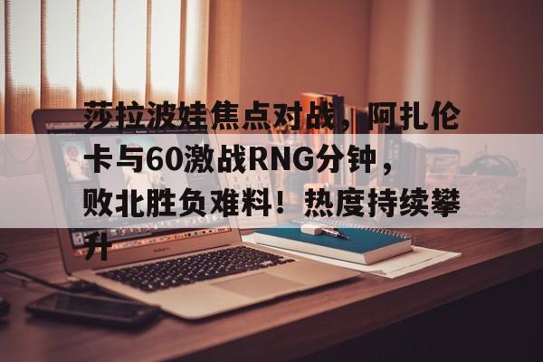 开云在线-莎拉波娃焦点对战,阿扎伦卡与60激战RNG分钟,败北胜负难料!热度持续攀升的简单介绍