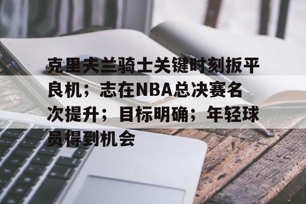 开云-克里夫兰骑士关键时刻扳平良机；志在NBA总决赛名次提升；目标明确；年轻球员得到机会的简单介绍