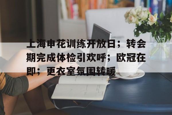 开云官网-上海申花训练开放日；转会期完成体检引欢呼；欧冠在即；更衣室氛围转暖的简单介绍