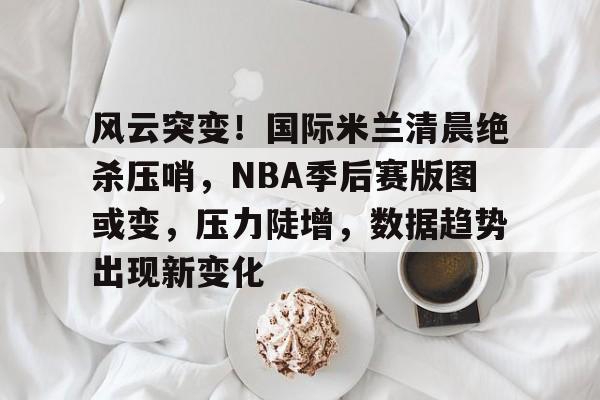 开云官网-包含风云突变！国际米兰清晨绝杀压哨，NBA季后赛版图或变，压力陡增，数据趋势出现新变化的词条